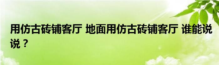 用仿古砖铺客厅 地面用仿古砖铺客厅 谁能说说？