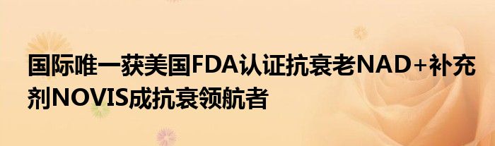 国际唯一获美国FDA认证抗衰老NAD+补充剂NOVIS成抗衰领航者