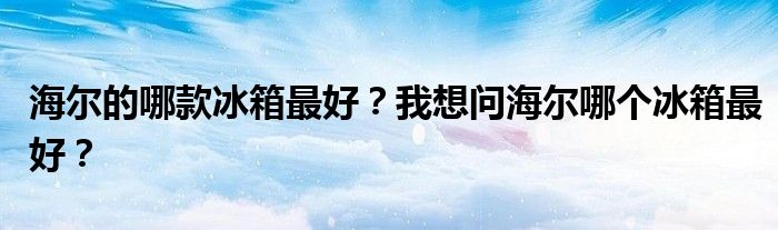 海尔的哪款冰箱最好？我想问海尔哪个冰箱最好？