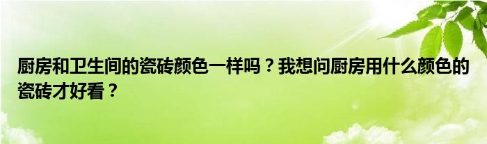 厨房和卫生间的瓷砖颜色一样吗？我想问厨房用什么颜色的瓷砖才好看？