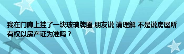 我在门廊上挂了一块玻璃牌匾 朋友说 请理解 不是说房屋所有权以房产证为准吗？