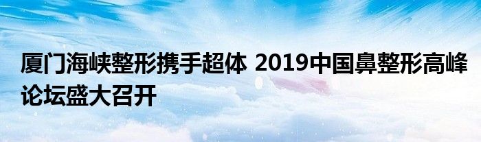 厦门海峡整形携手超体 2019中国鼻整形高峰论坛盛大召开