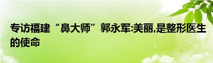 专访福建“鼻大师”郭永军:美丽,是整形医生的使命