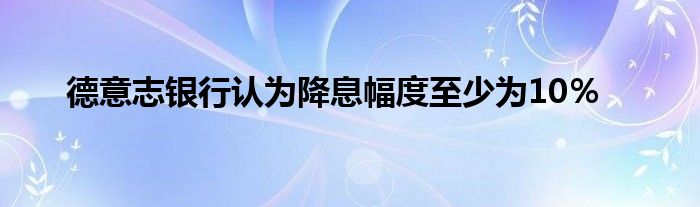 德意志银行认为降息幅度至少为10％