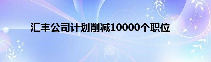 汇丰公司计划削减10000个职位