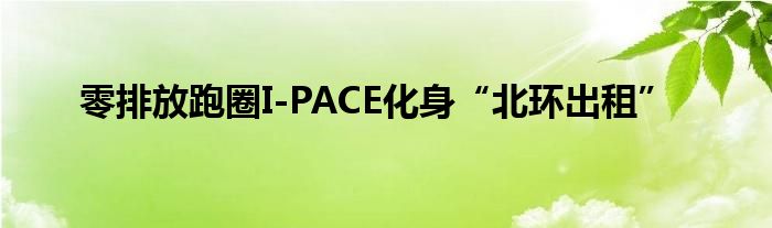 零排放跑圈I-PACE化身“北环出租”