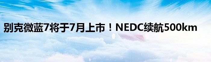 别克微蓝7将于7月上市！NEDC续航500km