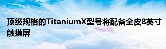 顶级规格的TitaniumX型号将配备全皮8英寸触摸屏