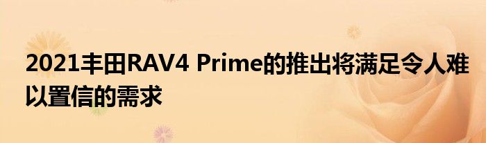 2021丰田RAV4 Prime的推出将满足令人难以置信的需求