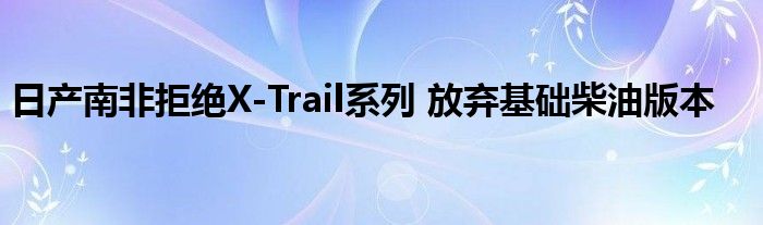 日产南非拒绝X-Trail系列 放弃基础柴油版本