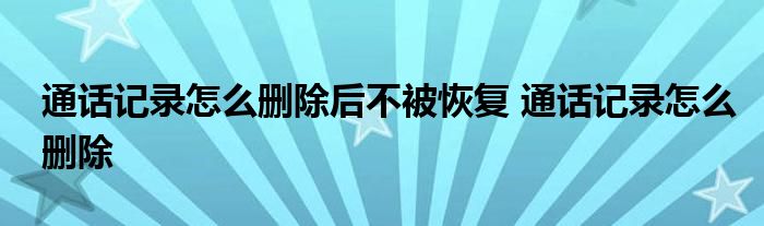 通话记录怎么删除后不被恢复 通话记录怎么删除