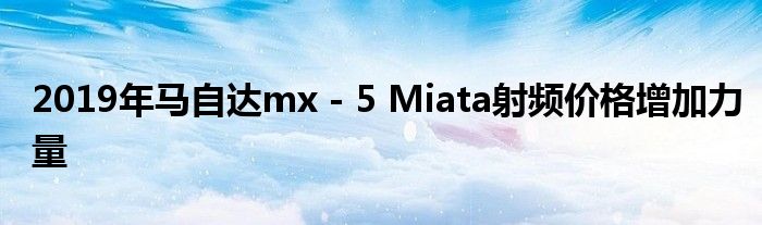 2019年马自达mx - 5 Miata射频价格增加力量