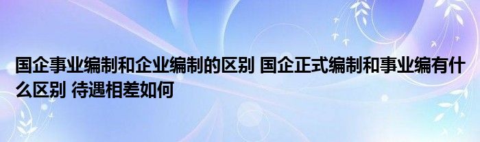 国企事业编制和企业编制的区别 国企正式编制和事业编有什么区别 待遇相差如何