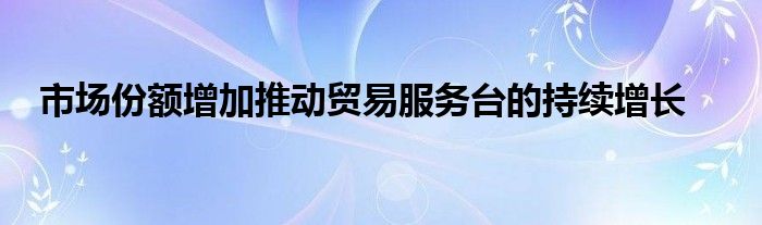 市场份额增加推动贸易服务台的持续增长