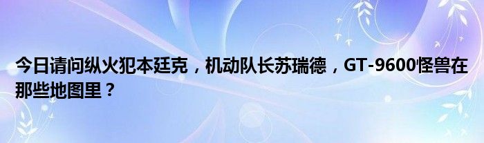 今日请问纵火犯本廷克，机动队长苏瑞德，GT-9600怪兽在那些地图里？