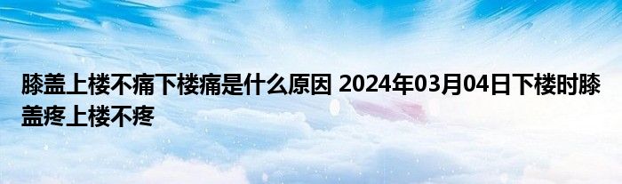 膝盖上楼不痛下楼痛是什么原因 2024年03月04日下楼时膝盖疼上楼不疼