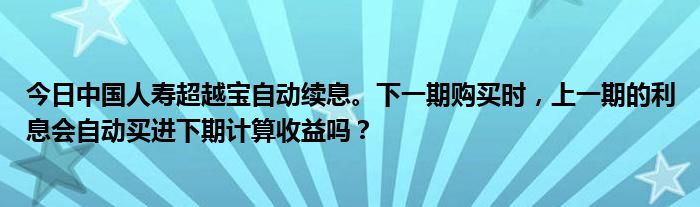 今日中国人寿超越宝自动续息。下一期购买时，上一期的利息会自动买进下期计算收益吗？