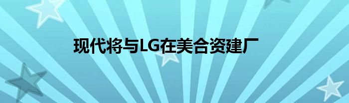 现代将与LG在美合资建厂