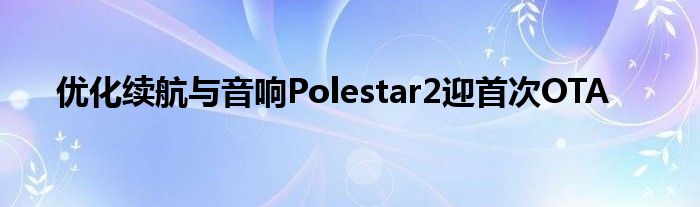 优化续航与音响Polestar2迎首次OTA